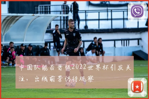 中国队能否晋级2022世界杯引发关注，出线前景仍待观察