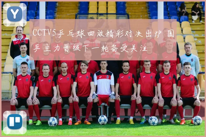 CCTV5乒乓球回放精彩对决出炉 国乒主力晋级下一轮备受关注