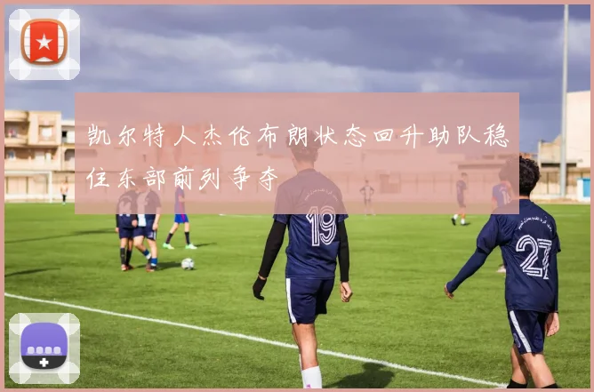 凯尔特人杰伦布朗状态回升助队稳住东部前列争夺