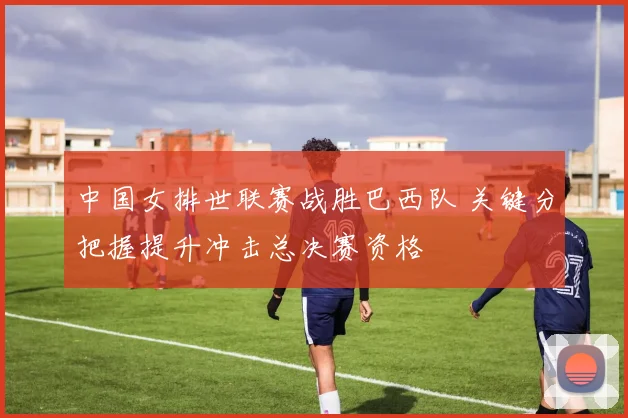 中国女排世联赛战胜巴西队 关键分把握提升冲击总决赛资格