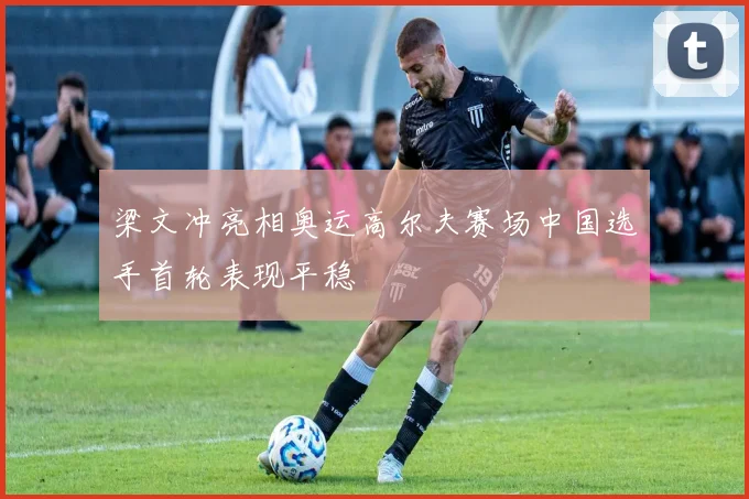 梁文冲亮相奥运高尔夫赛场中国选手首轮表现平稳