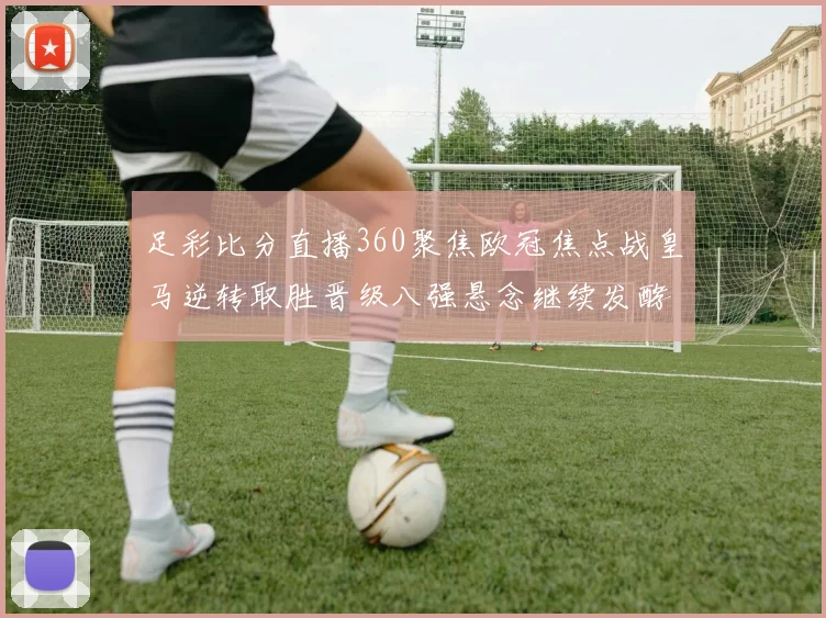 足彩比分直播360聚焦欧冠焦点战皇马逆转取胜晋级八强悬念继续发酵