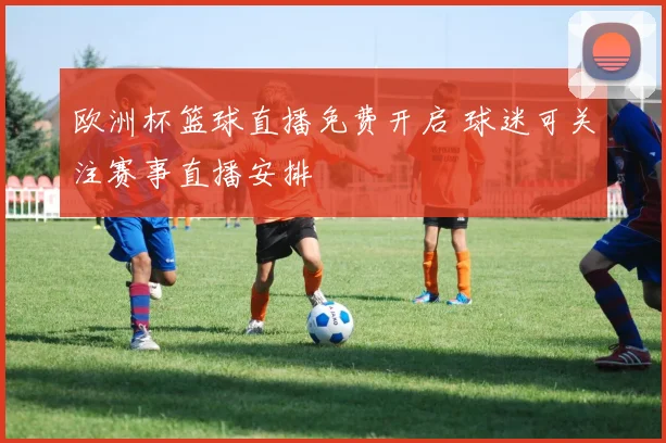 欧洲杯篮球直播免费开启 球迷可关注赛事直播安排