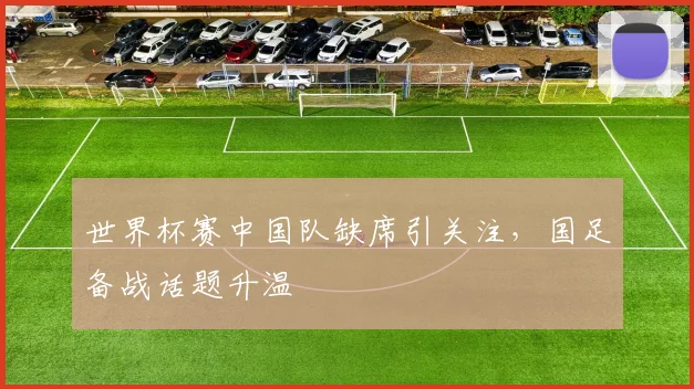 世界杯赛中国队缺席引关注,国足备战话题升温