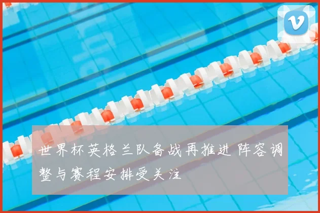 世界杯英格兰队备战再推进 阵容调整与赛程安排受关注