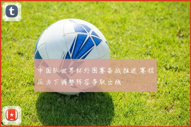 中国队世界杯外围赛备战推进 赛程压力下调整阵容争取出线