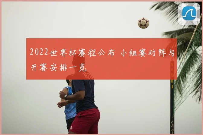 2022世界杯赛程公布 小组赛对阵与开赛安排一览