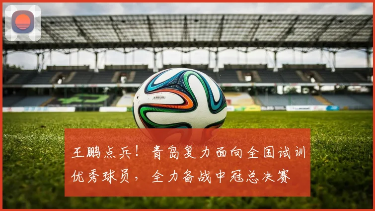 王鹏点兵!青岛复力面向全国试训优秀球员,全力备战中冠总决赛