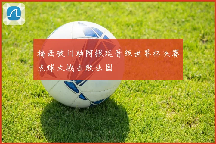 梅西破门助阿根廷晋级世界杯决赛点球大战击败法国