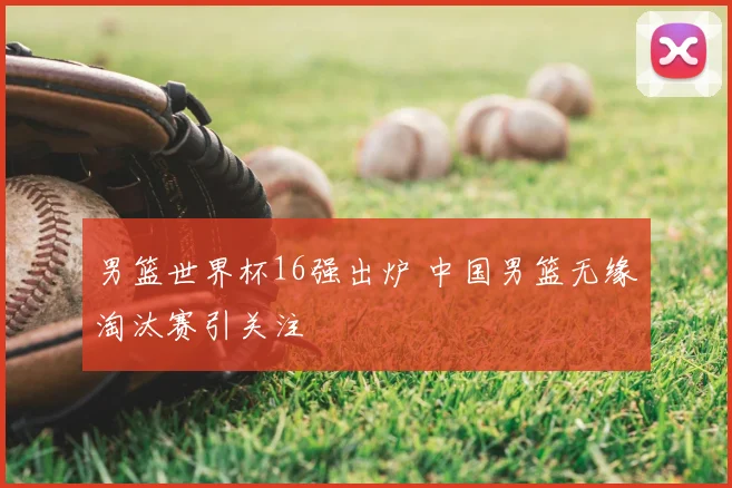 男篮世界杯16强出炉 中国男篮无缘淘汰赛引关注