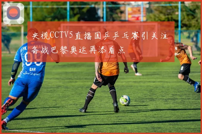 央视CCTV5直播国乒乒乓赛引关注 备战巴黎奥运再添看点