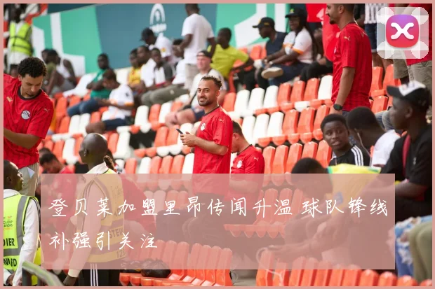 登贝莱加盟里昂传闻升温 球队锋线补强引关注