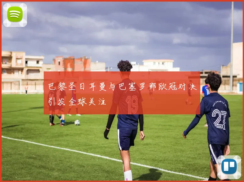 巴黎圣日耳曼与巴塞罗那欧冠对决引发全球关注