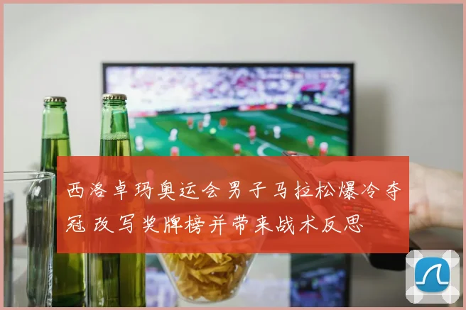 西洛卓玛奥运会男子马拉松爆冷夺冠 改写奖牌榜并带来战术反思