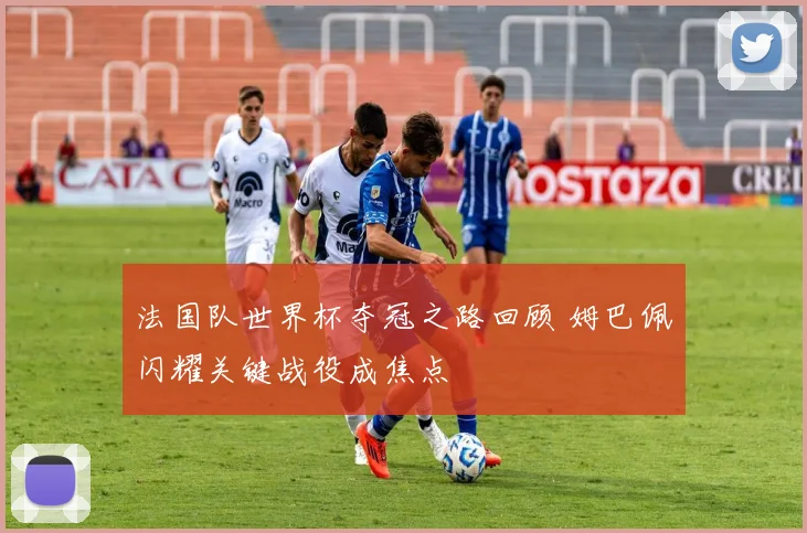 法国队世界杯夺冠之路回顾 姆巴佩闪耀关键战役成焦点