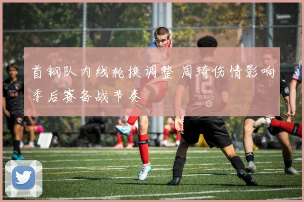 首钢队内线轮换调整 周琦伤情影响季后赛备战节奏