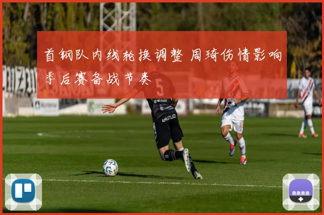 首钢队内线轮换调整 周琦伤情影响季后赛备战节奏