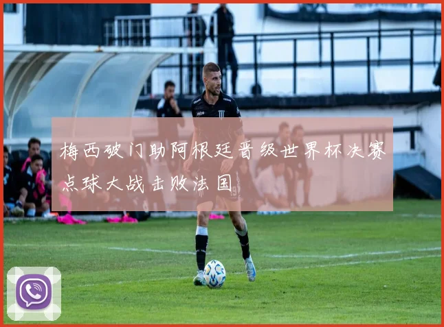 梅西破门助阿根廷晋级世界杯决赛点球大战击败法国