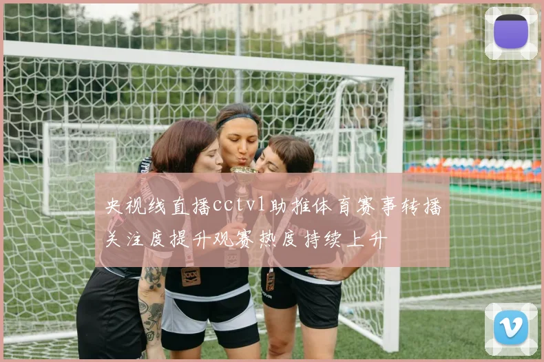 央视线直播cctv1助推体育赛事转播关注度提升观赛热度持续上升