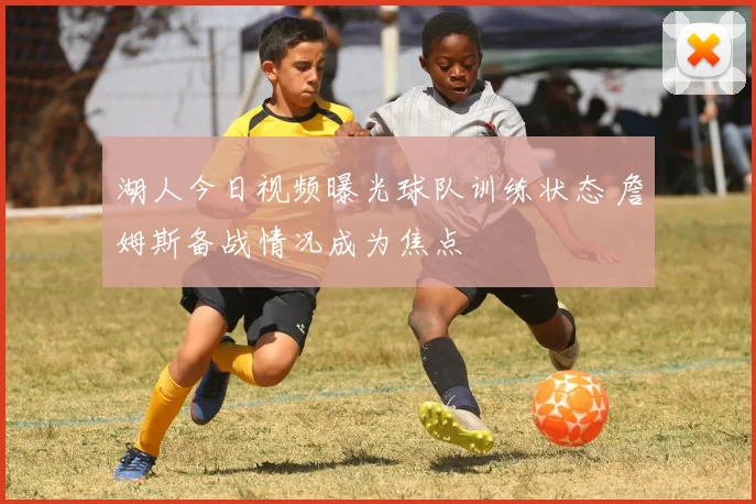 湖人今日视频曝光球队训练状态 詹姆斯备战情况成为焦点