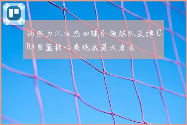 西热力江状态回暖引领球队反弹 CBA男篮核心表现成最大看点