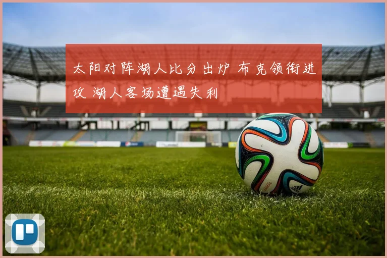 太阳对阵湖人比分出炉 布克领衔进攻 湖人客场遭遇失利