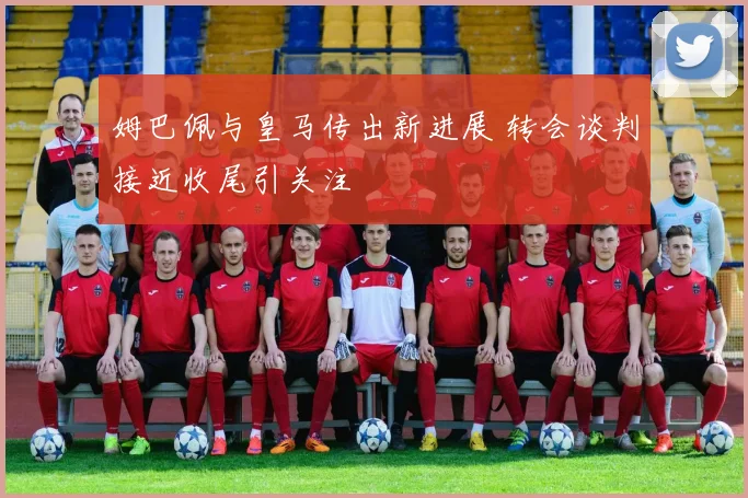 姆巴佩与皇马传出新进展 转会谈判接近收尾引关注