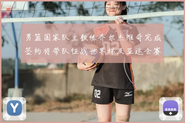 男篮国家队主教练乔尔杰维奇完成签约将带队征战世界杯及亚运会赛事