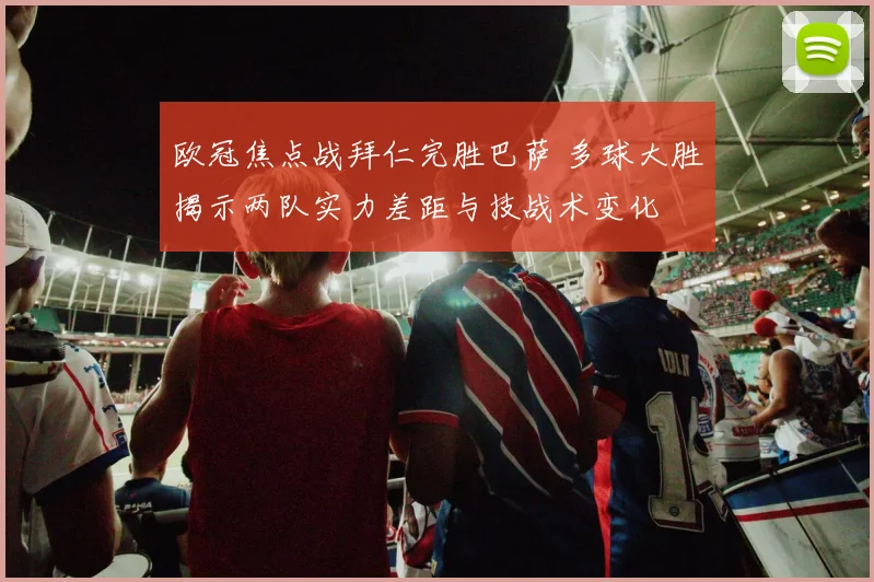欧冠焦点战拜仁完胜巴萨 多球大胜揭示两队实力差距与技战术变化