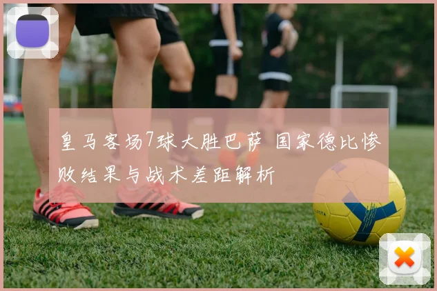 皇马客场7球大胜巴萨 国家德比惨败结果与战术差距解析