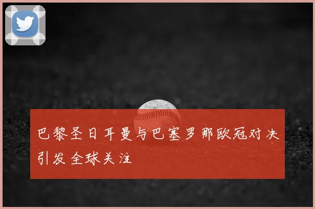 巴黎圣日耳曼与巴塞罗那欧冠对决引发全球关注