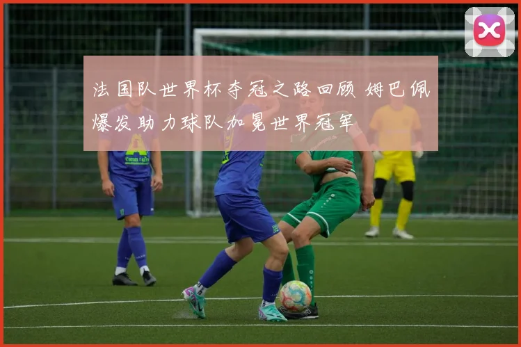 法国队世界杯夺冠之路回顾 姆巴佩爆发助力球队加冕世界冠军