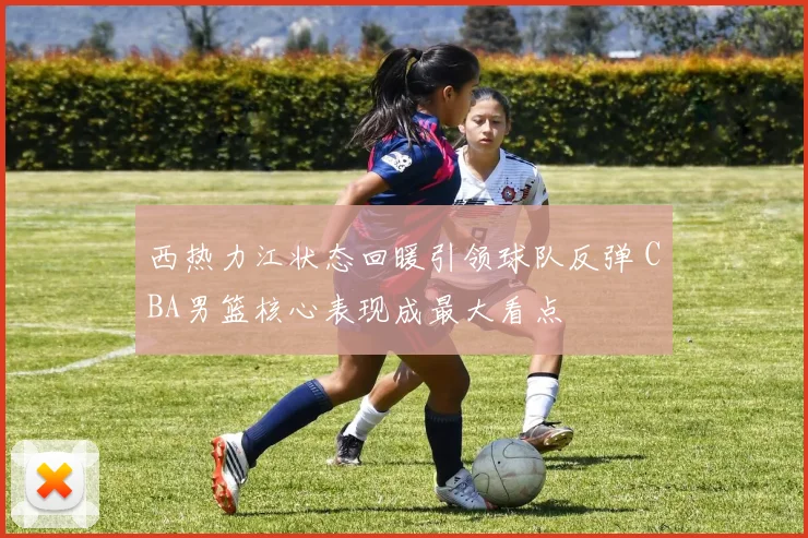 西热力江状态回暖引领球队反弹 CBA男篮核心表现成最大看点