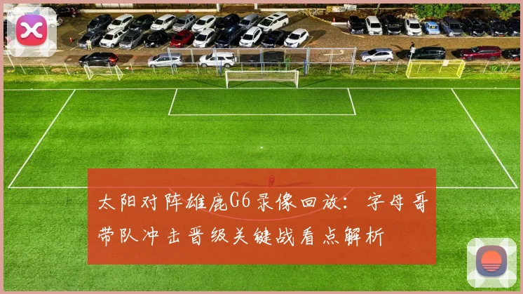 太阳对阵雄鹿G6录像回放：字母哥带队冲击晋级关键战看点解析