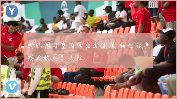 姆巴佩与皇马传出新进展 转会谈判接近收尾引关注